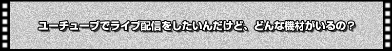 YouTubeでライブ配信したいんだけど、どんな機材がいるの?