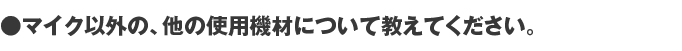 マイク以外の、他の使用機材について教えてください。。